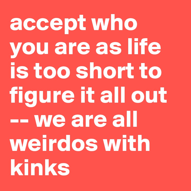 accept who you are as life is too short to figure it all out -- we are all weirdos with kinks