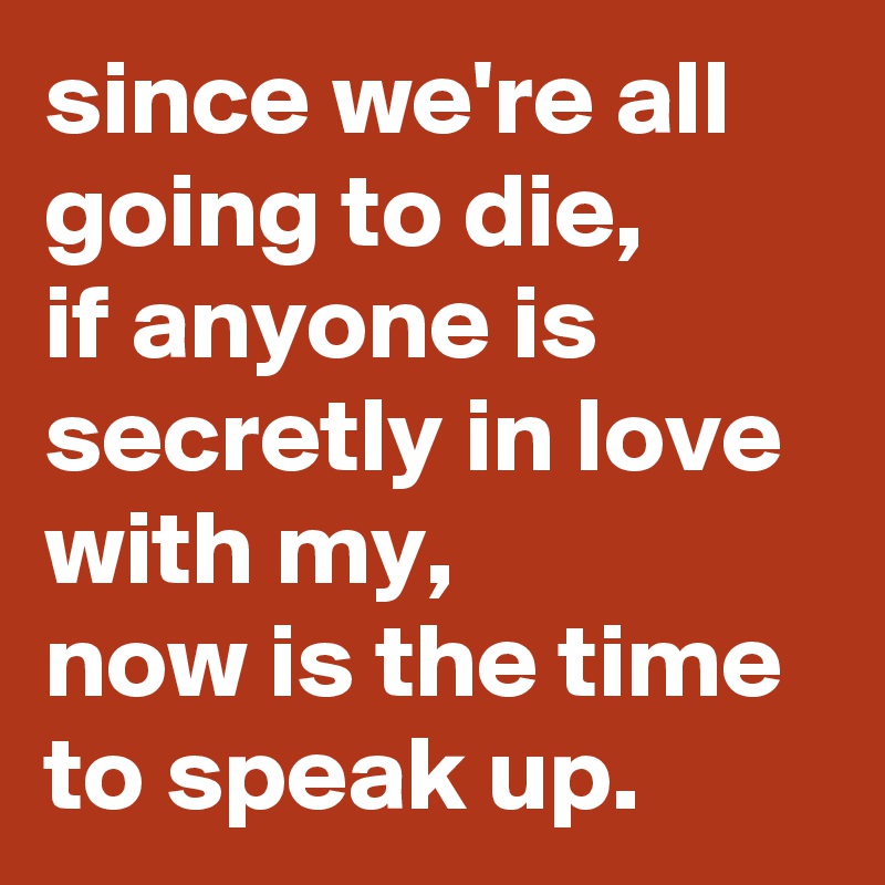 since we're all going to die, 
if anyone is secretly in love with my, 
now is the time to speak up.