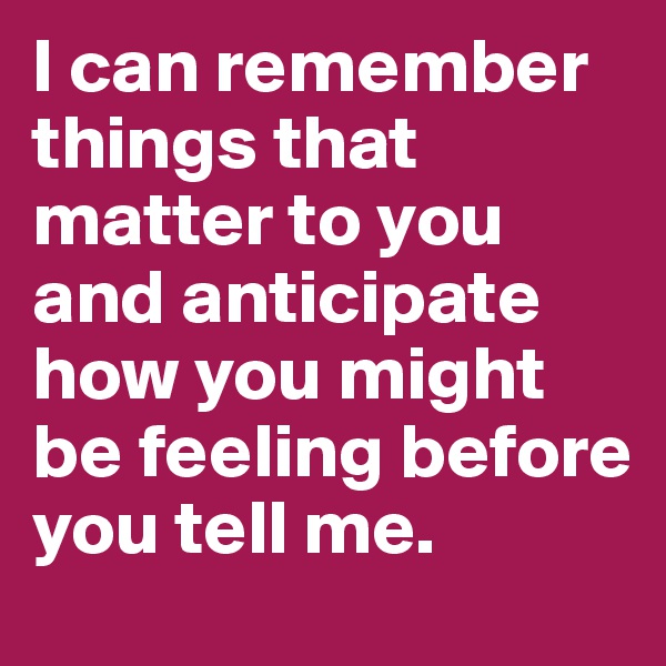 I can remember things that matter to you and anticipate how you might be feeling before you tell me.