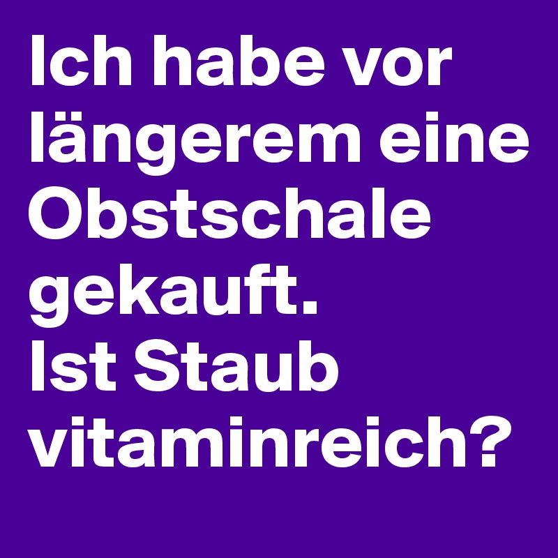 Ich habe vor längerem eine Obstschale gekauft. 
Ist Staub vitaminreich?