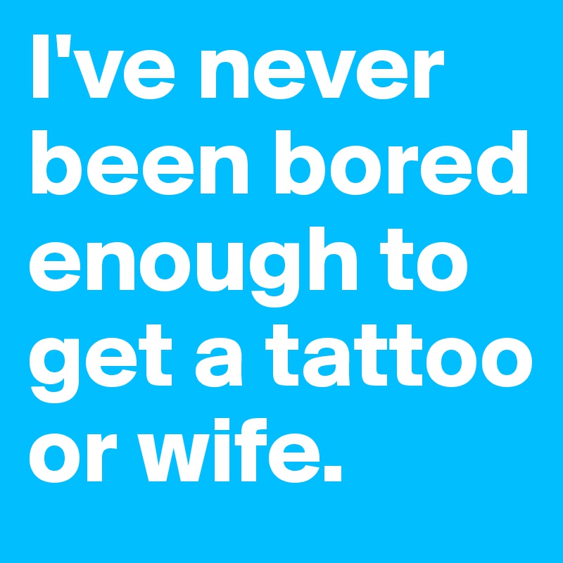 I've never been bored enough to get a tattoo or wife.