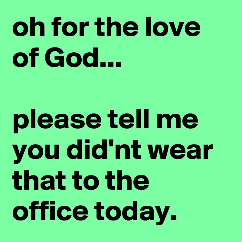 oh for the love of God...

please tell me you did'nt wear that to the office today.