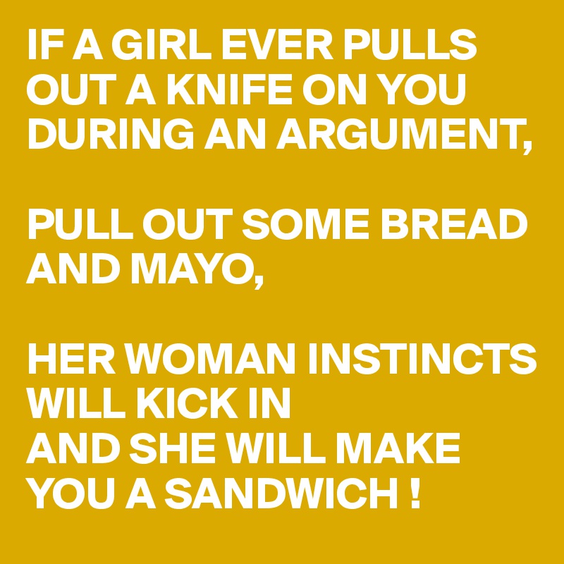 IF A GIRL EVER PULLS OUT A KNIFE ON YOU DURING AN ARGUMENT,

PULL OUT SOME BREAD 
AND MAYO,

HER WOMAN INSTINCTS
WILL KICK IN
AND SHE WILL MAKE YOU A SANDWICH !