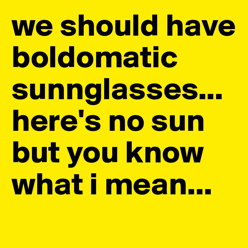 we should have boldomatic sunnglasses... here's no sun but you know what i mean...