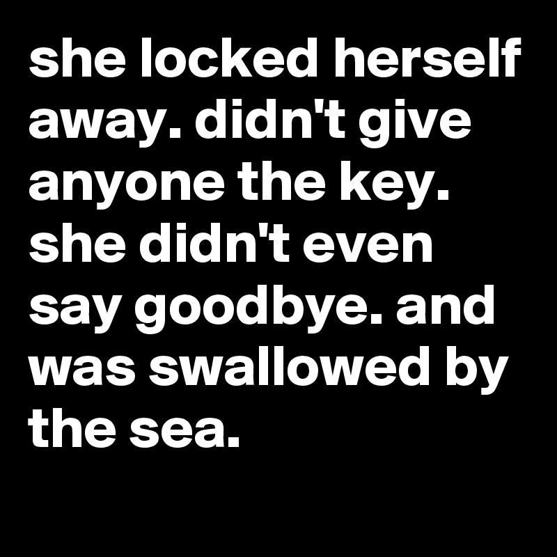 she locked herself away. didn't give anyone the key. she didn't even say goodbye. and was swallowed by the sea.