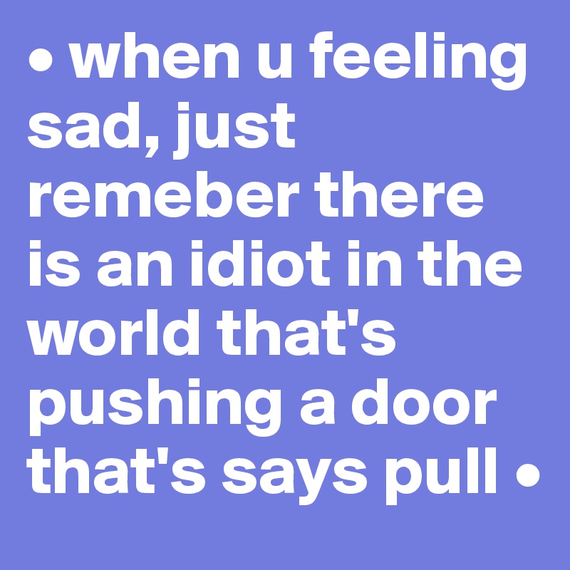 • when u feeling sad, just remeber there is an idiot in the world that's pushing a door that's says pull •