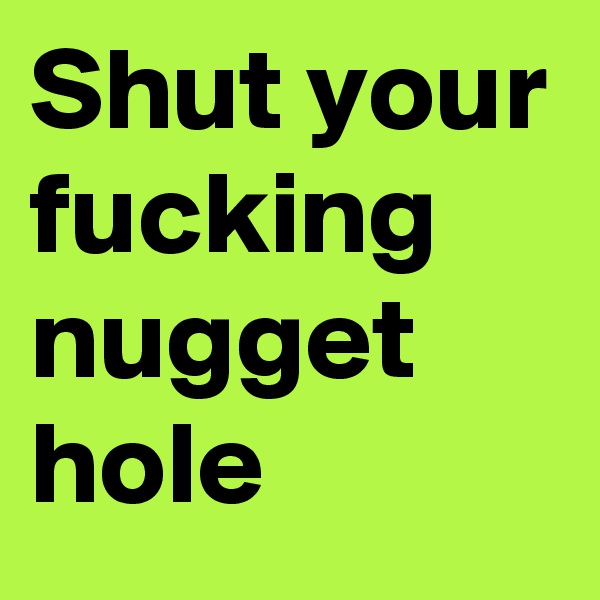 Shut your fucking nugget hole 