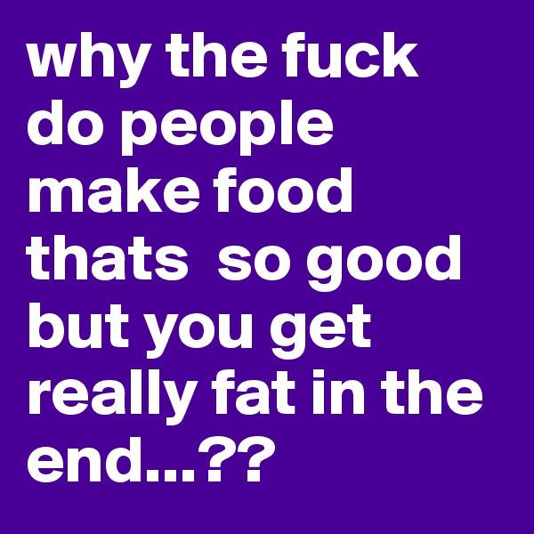 why the fuck do people make food thats  so good but you get really fat in the end...??