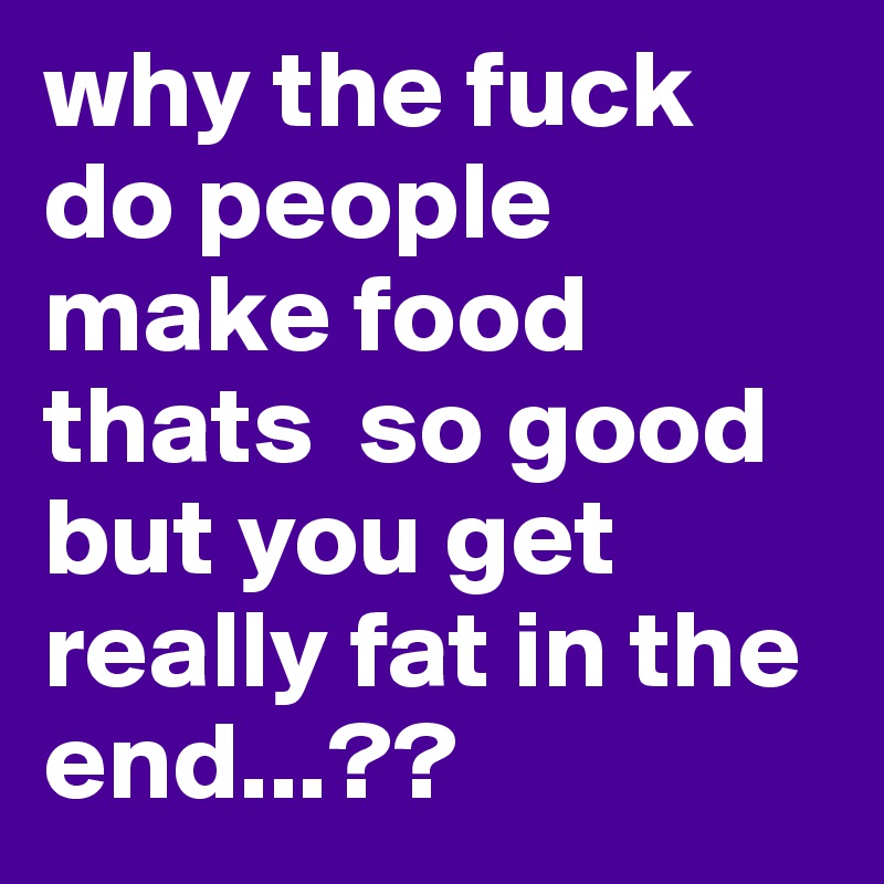 why the fuck do people make food thats  so good but you get really fat in the end...??
