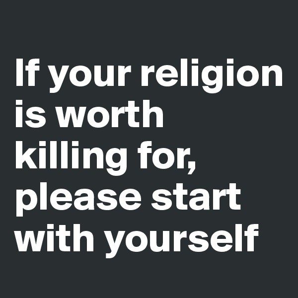 
If your religion is worth killing for, please start with yourself