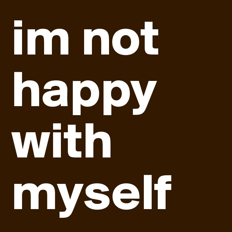im not happy with myself
