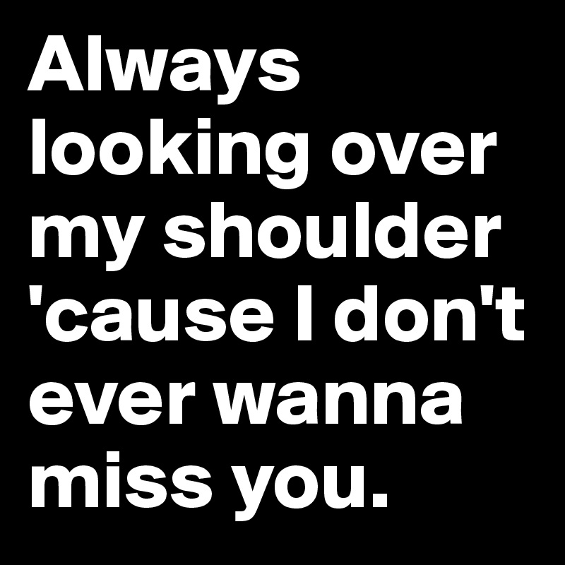 Always looking over my shoulder 'cause I don't ever wanna miss you.