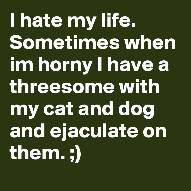 I hate my life.  Sometimes when im horny I have a threesome with my cat and dog and ejaculate on them. ;)