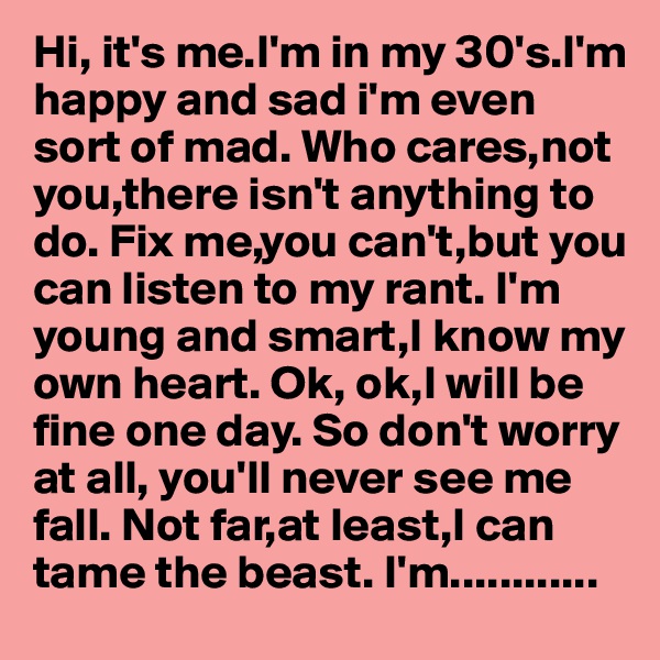 Hi, it's me.I'm in my 30's.I'm happy and sad i'm even sort of mad. Who cares,not you,there isn't anything to do. Fix me,you can't,but you can listen to my rant. I'm young and smart,I know my own heart. Ok, ok,I will be fine one day. So don't worry at all, you'll never see me fall. Not far,at least,I can tame the beast. I'm............