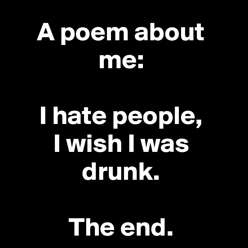 A poem about me:

I hate people,
I wish I was drunk.

The end.