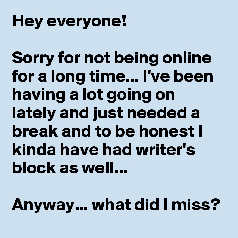 Hey everyone!

Sorry for not being online for a long time... I've been having a lot going on lately and just needed a break and to be honest I kinda have had writer's block as well...

Anyway... what did I miss?