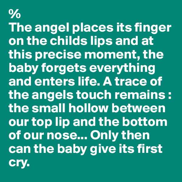 %
The angel places its finger on the childs lips and at this precise moment, the baby forgets everything and enters life. A trace of the angels touch remains : the small hollow between our top lip and the bottom of our nose... Only then can the baby give its first cry.