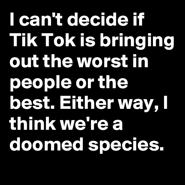 I can't decide if Tik Tok is bringing out the worst in people or the best. Either way, I think we're a doomed species.