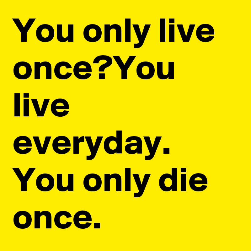 You only live once?You live everyday. You only die once.