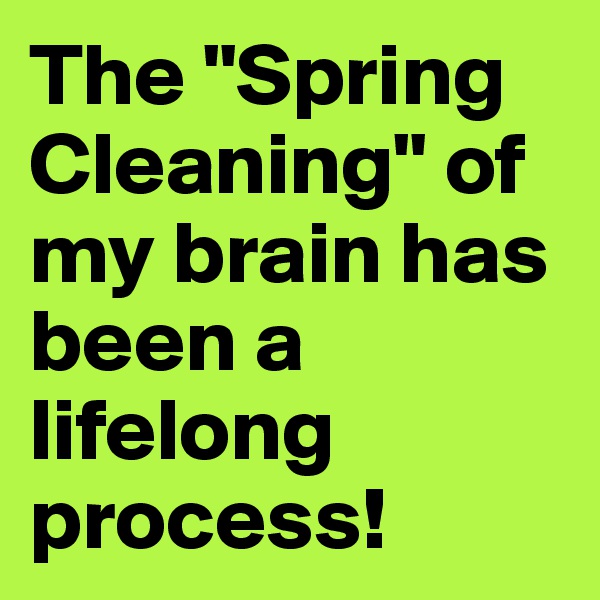 The "Spring Cleaning" of my brain has been a lifelong process!
