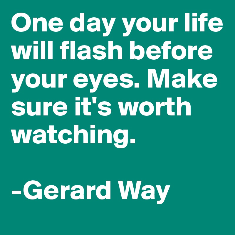 One day your life will flash before your eyes. Make sure it's worth watching.                       
                                      -Gerard Way