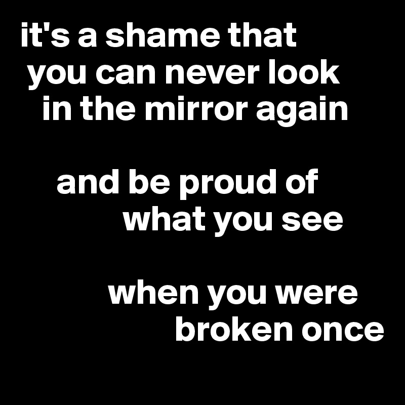 it's a shame that    
 you can never look  
   in the mirror again 
           
     and be proud of                 
              what you see
        
            when you were
                     broken once