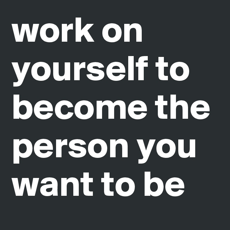 work on yourself to become the person you want to be