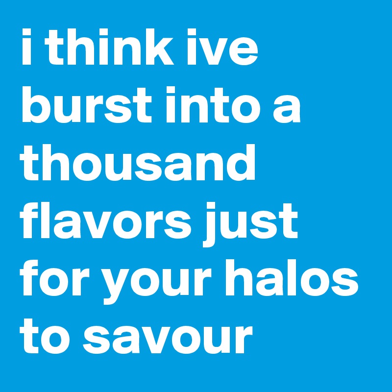 i think ive burst into a thousand flavors just for your halos to savour