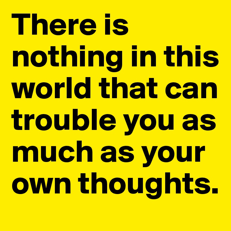 There is nothing in this world that can trouble you as much as your own thoughts.