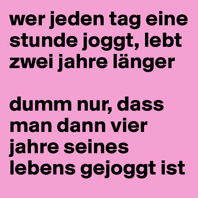 wer jeden tag eine stunde joggt, lebt zwei jahre länger

dumm nur, dass man dann vier jahre seines lebens gejoggt ist