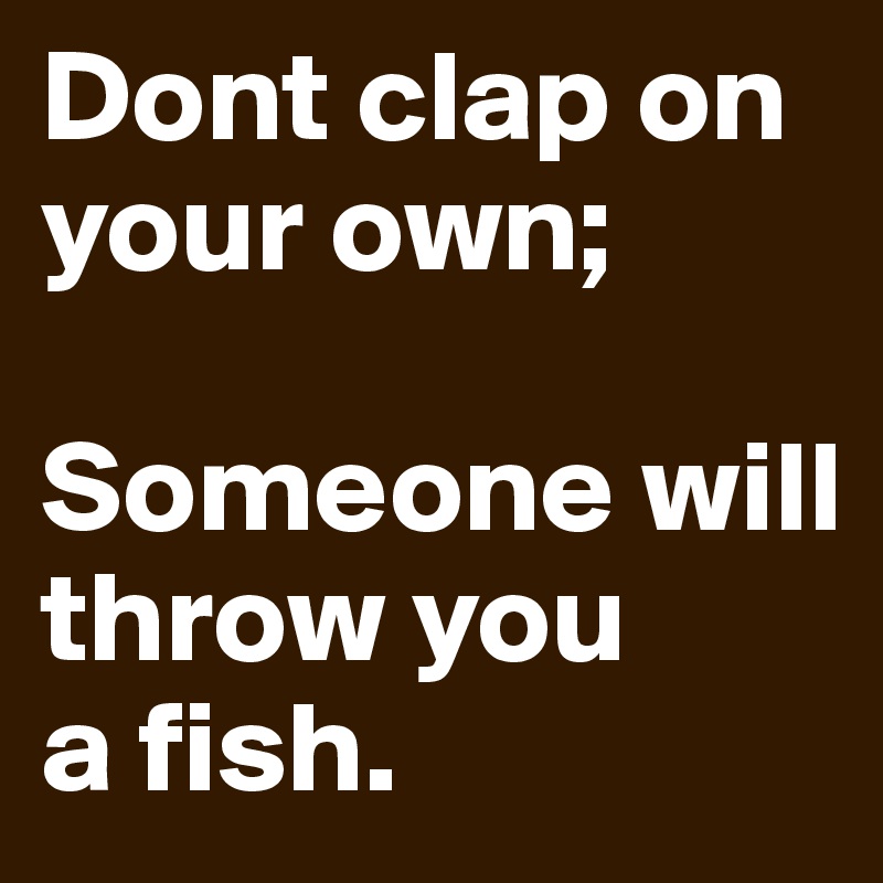 Dont clap on your own;

Someone will throw you 
a fish.