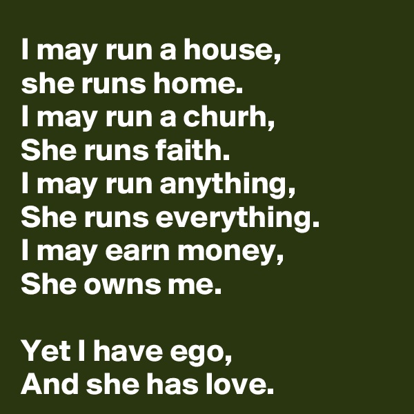 I may run a house, 
she runs home.
I may run a churh,
She runs faith.
I may run anything,
She runs everything.
I may earn money,
She owns me.

Yet I have ego,
And she has love.