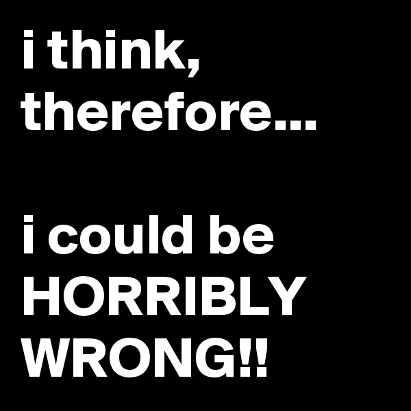 i think, therefore...

i could be HORRIBLY WRONG!!