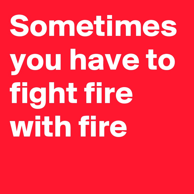 Sometimes you have to fight fire with fire
