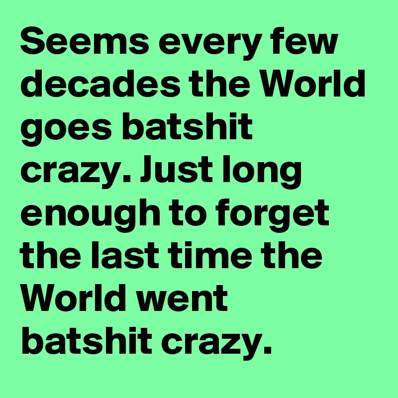 Seems every few decades the World goes batshit crazy. Just long enough to forget the last time the World went batshit crazy.