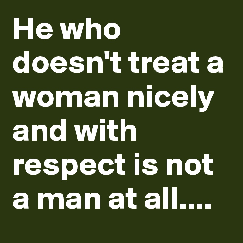 He who doesn't treat a woman nicely and with respect is not a man at all....