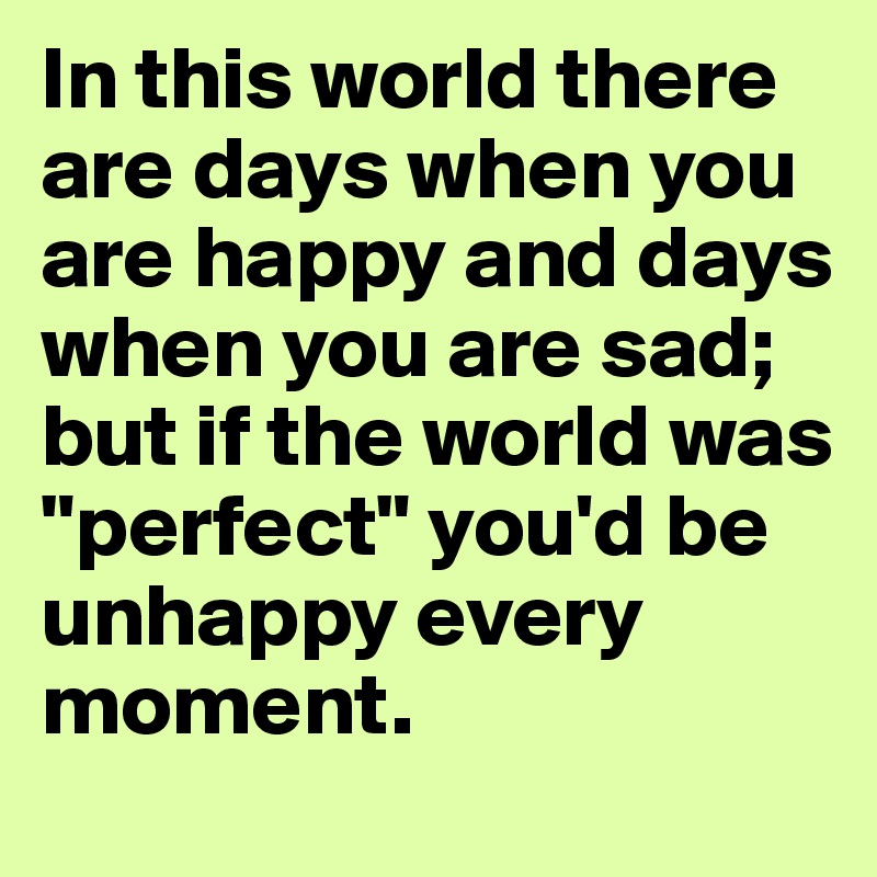 In this world there are days when you are happy and days when you are sad; but if the world was "perfect" you'd be unhappy every moment.