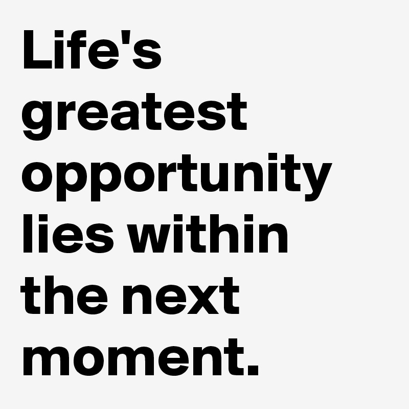 Life's greatest opportunity lies within the next moment.