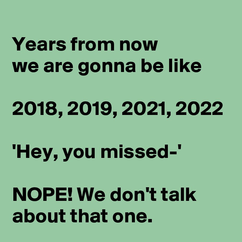 
Years from now
we are gonna be like

2018, 2019, 2021, 2022

'Hey, you missed-'

NOPE! We don't talk about that one.