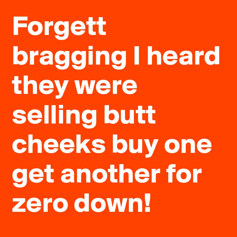 Forgett bragging I heard they were selling butt cheeks buy one get another for zero down!