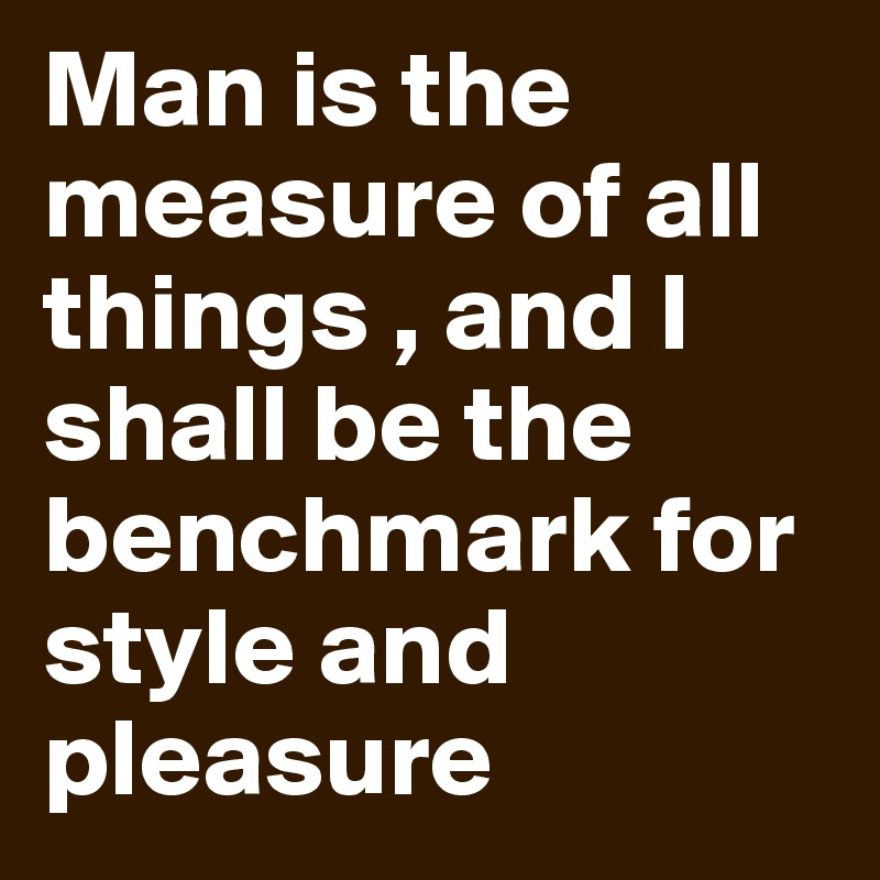 Man is the measure of all things , and I shall be the benchmark for style and pleasure