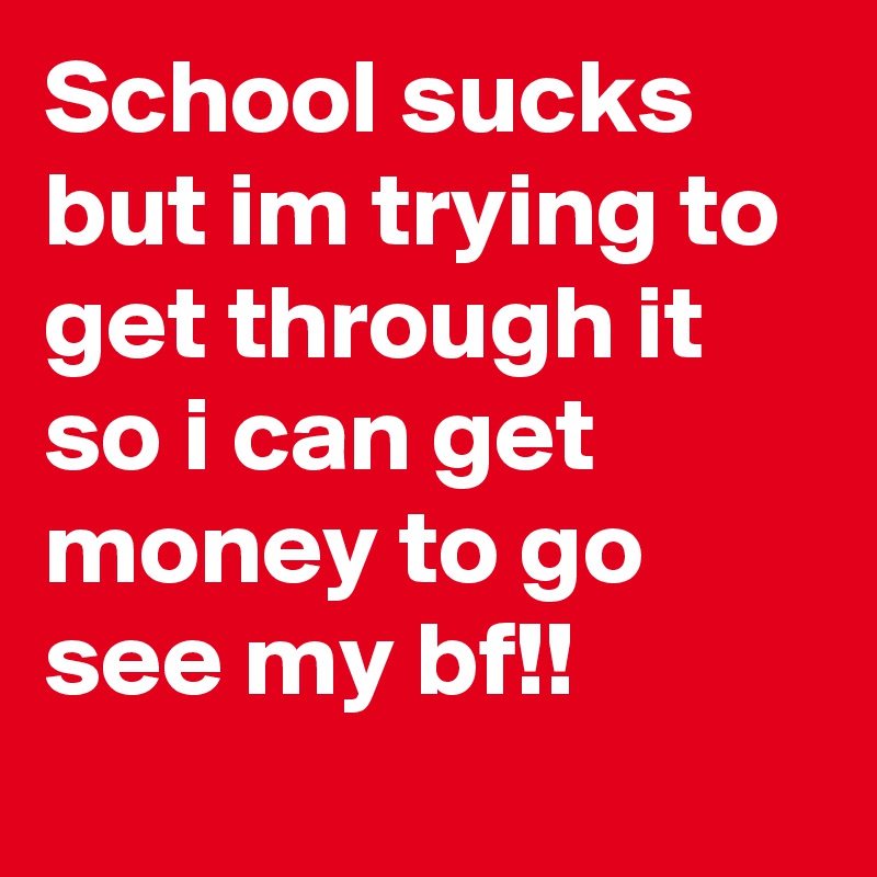 School sucks but im trying to get through it so i can get money to go see my bf!!
