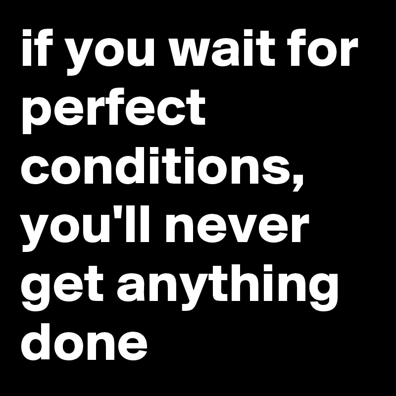 if you wait for perfect conditions,
you'll never get anything done