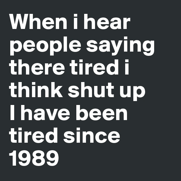 When i hear people saying there tired i think shut up
I have been tired since 1989 