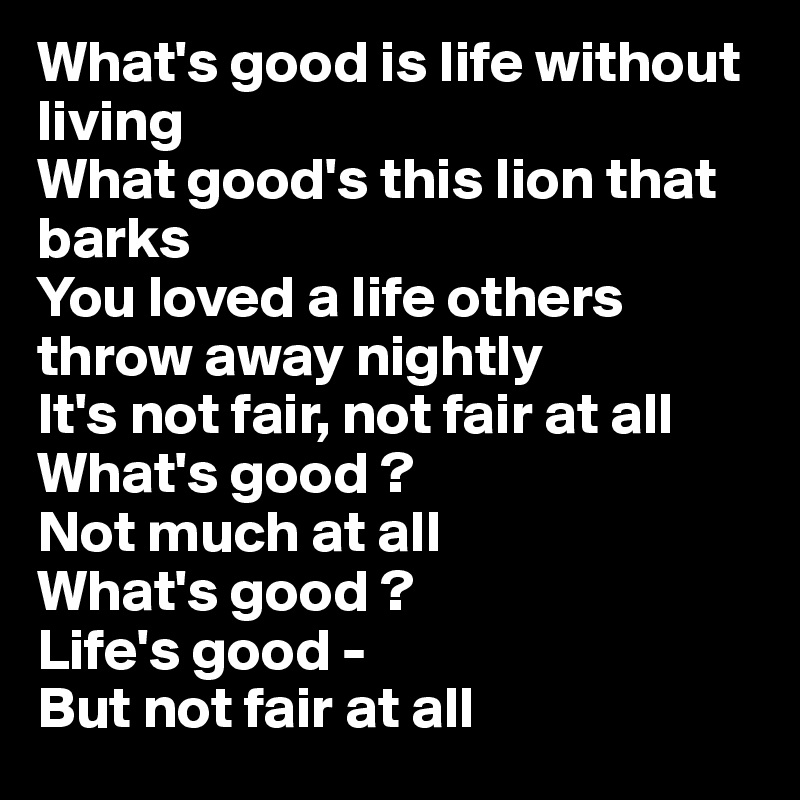 What's good is life without living 
What good's this lion that barks 
You loved a life others throw away nightly 
It's not fair, not fair at all 
What's good ? 
Not much at all 
What's good ?
Life's good - 
But not fair at all