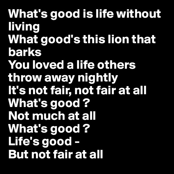 What's good is life without living 
What good's this lion that barks 
You loved a life others throw away nightly 
It's not fair, not fair at all 
What's good ? 
Not much at all 
What's good ?
Life's good - 
But not fair at all