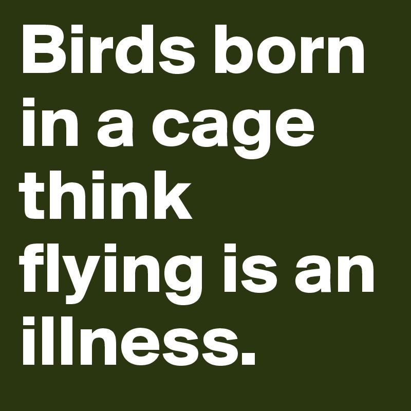 Birds born in a cage think flying is an illness.