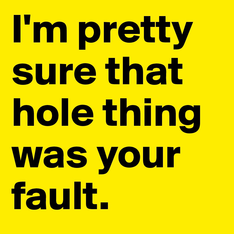 I'm pretty sure that hole thing was your fault.
