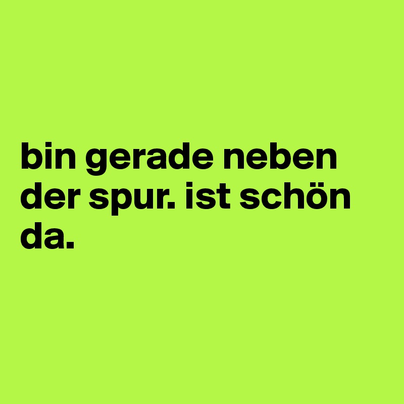 


bin gerade neben der spur. ist schön da. 


