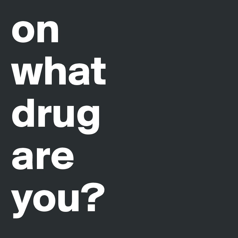 on 
what 
drug 
are 
you?